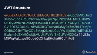 @mooreds
@mooreds
JWT Structure
eyJ0eXAiOiJKV1QiLCJhbGciOiJIUzI1NiJ9.eyJpc3MiOiJmd
XNpb25hdXRoLmlvIiwiZXhwIjoxNjk3NzQxMTM1LCJhdW
QiOiIyMzhkNDc5My03MGRlLTQxODMtOTcwNy00OGVkO
GVjZDE5ZDkiLCJzdWIiOiIxOTAxNmI3My0zZmZhLTRiMjYt
ODBkOC1hYTkyODc3Mzg2NzciLCJuYW1lIjoiRGFuIE1vb3J
lIiwicm9sZXMiOlsiUkVUUklFVkVfSk9LRVMiXX0.r44ylf2q
M5WqVqU_wg5QpceOtOhkq8Hdha6tCdfn7g8
 