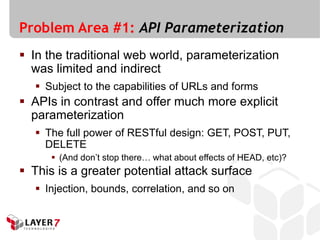 Problem Area #1: API Parameterization
 In the traditional web world, parameterization
  was limited and indirect
    Subject to the capabilities of URLs and forms
 APIs in contrast and offer much more explicit
  parameterization
    The full power of RESTful design: GET, POST, PUT,
     DELETE
       (And don’t stop there… what about effects of HEAD, etc)?
 This is a greater potential attack surface
    Injection, bounds, correlation, and so on
 