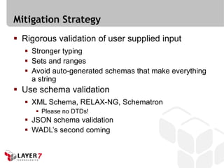 Mitigation Strategy
 Rigorous validation of user supplied input
   Stronger typing
   Sets and ranges
   Avoid auto-generated schemas that make everything
    a string
 Use schema validation
   XML Schema, RELAX-NG, Schematron
      Please no DTDs!
   JSON schema validation
   WADL’s second coming
 