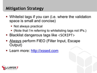 Mitigation Strategy
 Whitelist tags if you can (i.e. where the validation
  space is small and concise)
    Not always practical
    (Note that I’m referring to whitelisting tags not IPs.)
 Blacklist dangerous tags like <SCRIPT>
 Always perform FIEO (Filter Input, Escape
  Output)
 Learn more: http://xssed.com
 