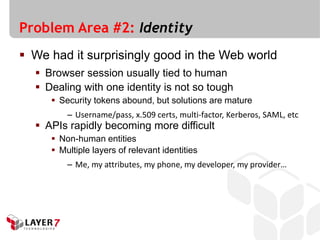 Problem Area #2: Identity
 We had it surprisingly good in the Web world
   Browser session usually tied to human
   Dealing with one identity is not so tough
      Security tokens abound, but solutions are mature
         – Username/pass, x.509 certs, multi-factor, Kerberos, SAML, etc
   APIs rapidly becoming more difficult
      Non-human entities
      Multiple layers of relevant identities
         – Me, my attributes, my phone, my developer, my provider…
 