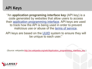 API Keys
 “An application programing interface key (API key) is a
   code generated by websites that allow users to access
their application programming interface. API keys are used
    to track how the API is being used in order to prevent
        malicious use or abuse of the terms of service.
API keys are based on the UUID system to ensure they will
                be unique to each user.”



(Source: wikipedia http://en.wikipedia.org/wiki/Application_programming_interface_key )
 