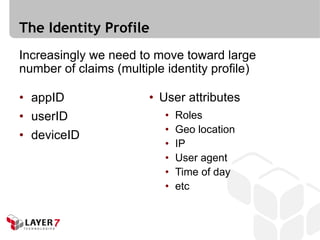 The Identity Profile
Increasingly we need to move toward large
number of claims (multiple identity profile)

• appID                 • User attributes
• userID                   •   Roles
                           •   Geo location
• deviceID
                           •   IP
                           •   User agent
                           •   Time of day
                           •   etc
 