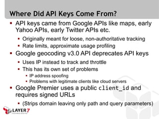 Where Did API Keys Come From?
 API keys came from Google APIs like maps, early
  Yahoo APIs, early Twitter APIs etc.
   Originally meant for loose, non-authoritative tracking
   Rate limits, approximate usage profiling
 Google geocoding v3.0 API deprecates API keys
   Uses IP instead to track and throttle
   This has its own set of problems
      IP address spoofing
      Problems with legitimate clients like cloud servers
 Google Premier uses a public client_id and
  requires signed URLs
   (Strips domain leaving only path and query parameters)
 