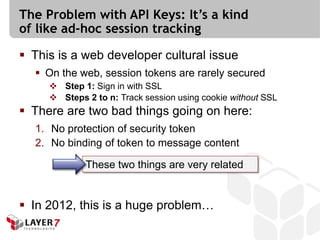 The Problem with API Keys: It’s a kind
of like ad-hoc session tracking

 This is a web developer cultural issue
   On the web, session tokens are rarely secured
      Step 1: Sign in with SSL
      Steps 2 to n: Track session using cookie without SSL
 There are two bad things going on here:
  1. No protection of security token
  2. No binding of token to message content

             These two things are very related


 In 2012, this is a huge problem…
 