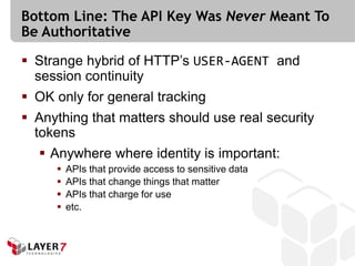 Bottom Line: The API Key Was Never Meant To
Be Authoritative

 Strange hybrid of HTTP’s USER-AGENT and
  session continuity
 OK only for general tracking
 Anything that matters should use real security
  tokens
   Anywhere where identity is important:
        APIs that provide access to sensitive data
        APIs that change things that matter
        APIs that charge for use
        etc.
 