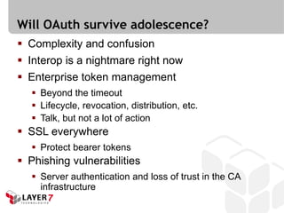Will OAuth survive adolescence?
 Complexity and confusion
 Interop is a nightmare right now
 Enterprise token management
    Beyond the timeout
    Lifecycle, revocation, distribution, etc.
    Talk, but not a lot of action
 SSL everywhere
    Protect bearer tokens
 Phishing vulnerabilities
    Server authentication and loss of trust in the CA
     infrastructure
 