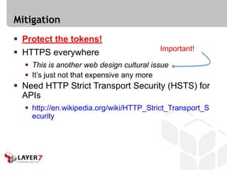 Mitigation
 Protect the tokens!
                                          Important!
 HTTPS everywhere
   This is another web design cultural issue
   It’s just not that expensive any more
 Need HTTP Strict Transport Security (HSTS) for
  APIs
   http://en.wikipedia.org/wiki/HTTP_Strict_Transport_S
    ecurity
 