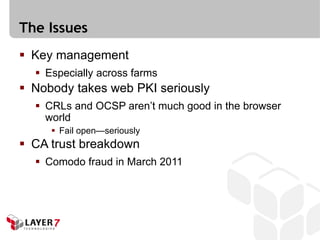 The Issues
 Key management
   Especially across farms
 Nobody takes web PKI seriously
   CRLs and OCSP aren’t much good in the browser
    world
      Fail open—seriously
 CA trust breakdown
   Comodo fraud in March 2011
 