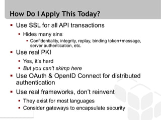 How Do I Apply This Today?
 Use SSL for all API transactions
   Hides many sins
      Confidentiality, integrity, replay, binding token+message,
       server authentication, etc.
 Use real PKI
   Yes, it’s hard
   But you can’t skimp here
 Use OAuth & OpenID Connect for distributed
  authentication
 Use real frameworks, don’t reinvent
   They exist for most languages
   Consider gateways to encapsulate security
 