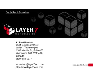 For further information:




          K. Scott Morrison
          Chief Technology Officer
          Layer 7 Technologies
          1100 Melville St, Suite 405
          Vancouver, B.C. V6E 4A6
          Canada
          (800) 681-9377

          smorrison@layer7tech.com
          http://www.layer7tech.com
 