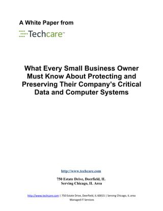 A White Paper from




 What Every Small Business Owner
 Must Know About Protecting and
Preserving Their Company’s Critical
   Data and Computer Systems




                             http://www.techcare.com

                          750 Estate Drive, Deerfield, IL
                            Serving Chicago, IL Area


  http://www.techcare.com | 750 Estate Drive, Deerfield, IL 60015 | Serving Chicago, IL area
                                  Managed IT Services
 