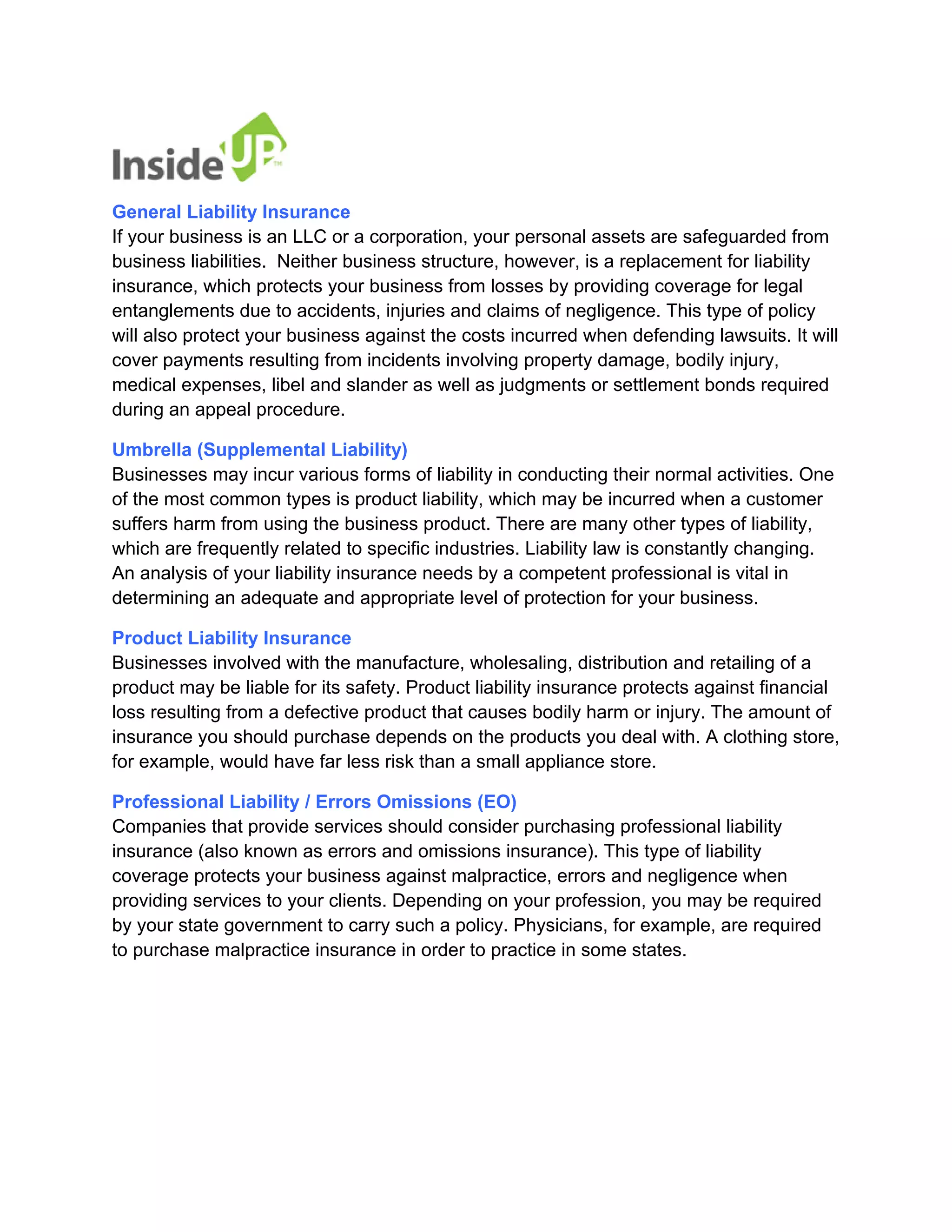 General Liability Insurance If your business is an LLC or a corporation, your personal assets are safeguarded from business liabilities. Neither business structure, however, is a replacement for liability insurance, which protects your business from losses by providing coverage for legal entanglements due to accidents, injuries and claims of negligence. This type of policy will also protect your business against the costs incurred when defending lawsuits. It will cover payments resulting from incidents involving property damage, bodily injury, medical expenses, libel and slander as well as judgments or settlement bonds required during an appeal procedure. 
Umbrella (Supplemental Liability) Businesses may incur various forms of liability in conducting their normal activities. One of the most common types is product liability, which may be incurred when a customer suffers harm from using the business product. There are many other types of liability, which are frequently related to specific industries. Liability law is constantly changing. An analysis of your liability insurance needs by a competent professional is vital in determining an adequate and appropriate level of protection for your business. 
Product Liability Insurance Businesses involved with the manufacture, wholesaling, distribution and retailing of a product may be liable for its safety. Product liability insurance protects against financial loss resulting from a defective product that causes bodily harm or injury. The amount of insurance you should purchase depends on the products you deal with. A clothing store, for example, would have far less risk than a small appliance store. 
Professional Liability / Errors Omissions (EO) Companies that provide services should consider purchasing professional liability insurance (also known as errors and omissions insurance). This type of liability coverage protects your business against malpractice, errors and negligence when providing services to your clients. Depending on your profession, you may be required by your state government to carry such a policy. Physicians, for example, are required to purchase malpractice insurance in order to practice in some states.  