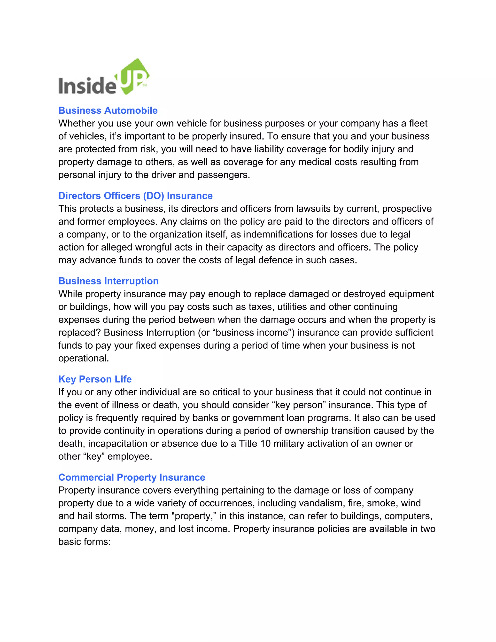 Business Automobile Whether you use your own vehicle for business purposes or your company has a fleet of vehicles, it’s important to be properly insured. To ensure that you and your business are protected from risk, you will need to have liability coverage for bodily injury and property damage to others, as well as coverage for any medical costs resulting from personal injury to the driver and passengers. 
Directors Officers (DO) Insurance This protects a business, its directors and officers from lawsuits by current, prospective and former employees. Any claims on the policy are paid to the directors and officers of a company, or to the organization itself, as indemnifications for losses due to legal action for alleged wrongful acts in their capacity as directors and officers. The policy may advance funds to cover the costs of legal defence in such cases. 
Business Interruption While property insurance may pay enough to replace damaged or destroyed equipment or buildings, how will you pay costs such as taxes, utilities and other continuing expenses during the period between when the damage occurs and when the property is replaced? Business Interruption (or “business income”) insurance can provide sufficient funds to pay your fixed expenses during a period of time when your business is not operational. 
Key Person Life If you or any other individual are so critical to your business that it could not continue in the event of illness or death, you should consider “key person” insurance. This type of policy is frequently required by banks or government loan programs. It also can be used to provide continuity in operations during a period of ownership transition caused by the death, incapacitation or absence due to a Title 10 military activation of an owner or other “key” employee. 
Commercial Property Insurance Property insurance covers everything pertaining to the damage or loss of company property due to a wide variety of occurrences, including vandalism, fire, smoke, wind and hail storms. The term "property,” in this instance, can refer to buildings, computers, company data, money, and lost income. Property insurance policies are available in two basic forms:  
