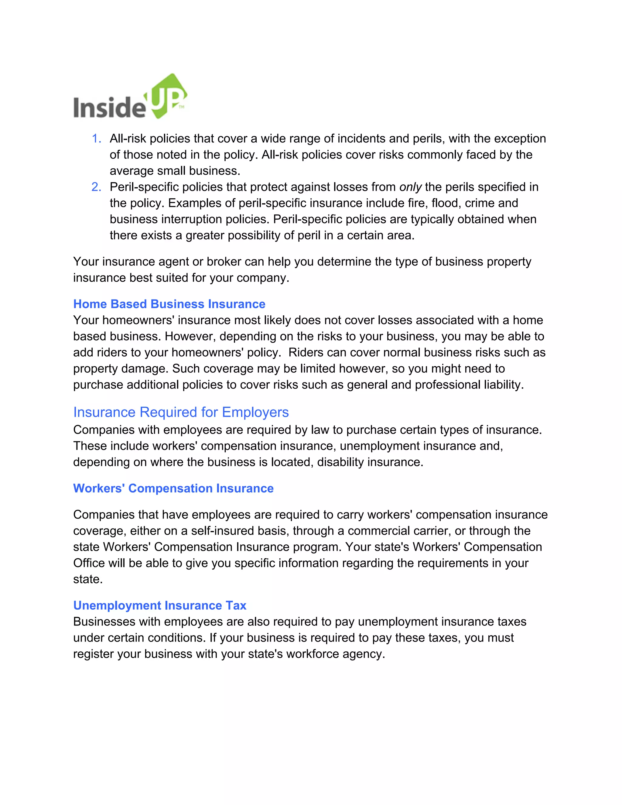 1. 
All-risk policies that cover a wide range of incidents and perils, with the exception of those noted in the policy. All-risk policies cover risks commonly faced by the average small business. 
2. 
Peril-specific policies that protect against losses from only the perils specified in the policy. Examples of peril-specific insurance include fire, flood, crime and business interruption policies. Peril-specific policies are typically obtained when there exists a greater possibility of peril in a certain area. 
Your insurance agent or broker can help you determine the type of business property insurance best suited for your company. 
Home Based Business Insurance Your homeowners' insurance most likely does not cover losses associated with a home based business. However, depending on the risks to your business, you may be able to add riders to your homeowners' policy. Riders can cover normal business risks such as property damage. Such coverage may be limited however, so you might need to purchase additional policies to cover risks such as general and professional liability. 
Insurance Required for Employers Companies with employees are required by law to purchase certain types of insurance. These include workers' compensation insurance, unemployment insurance and, depending on where the business is located, disability insurance. 
Workers' Compensation Insurance 
Companies that have employees are required to carry workers' compensation insurance coverage, either on a self-insured basis, through a commercial carrier, or through the state Workers' Compensation Insurance program. Your state's Workers' Compensation Office will be able to give you specific information regarding the requirements in your state. 
Unemployment Insurance Tax Businesses with employees are also required to pay unemployment insurance taxes under certain conditions. If your business is required to pay these taxes, you must register your business with your state's workforce agency.  