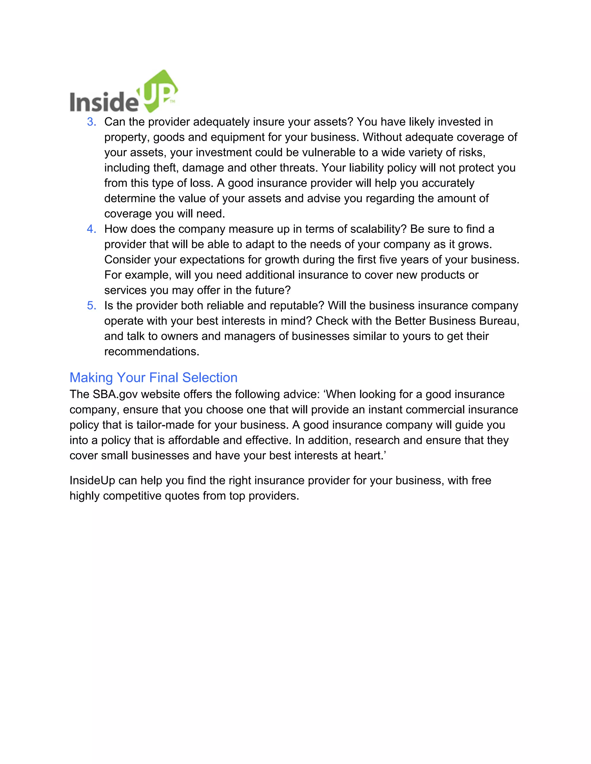 3. 
Can the provider adequately insure your assets? You have likely invested in property, goods and equipment for your business. Without adequate coverage of your assets, your investment could be vulnerable to a wide variety of risks, including theft, damage and other threats. Your liability policy will not protect you from this type of loss. A good insurance provider will help you accurately determine the value of your assets and advise you regarding the amount of coverage you will need. 
4. 
How does the company measure up in terms of scalability? Be sure to find a provider that will be able to adapt to the needs of your company as it grows. Consider your expectations for growth during the first five years of your business. For example, will you need additional insurance to cover new products or services you may offer in the future? 
5. 
Is the provider both reliable and reputable? Will the business insurance company operate with your best interests in mind? Check with the Better Business Bureau, and talk to owners and managers of businesses similar to yours to get their recommendations. 
Making Your Final Selection The SBA.gov website offers the following advice: ‘When looking for a good insurance company, ensure that you choose one that will provide an instant commercial insurance policy that is tailor-made for your business. A good insurance company will guide you into a policy that is affordable and effective. In addition, research and ensure that they cover small businesses and have your best interests at heart.’ 
InsideUp can help you find the right insurance provider for your business, with free highly competitive quotes from top providers.  