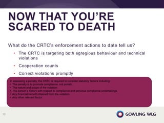 What do the CRTC’s enforcement actions to date tell us?
• The CRTC is targeting both egregious behaviour and technical
violations
• Cooperation counts
• Correct violations promptly
NOW THAT YOU’RE
SCARED TO DEATH
10
In assessing a penalty, the CRTC is required to consider statutory factors including:
• The penalty is to promote compliance, not punish.
• The nature and scope of the violation.
• The person’s history with respect to compliance and previous compliance undertakings.
• Any financial benefit obtained from the violation.
• Any other relevant factor.
 