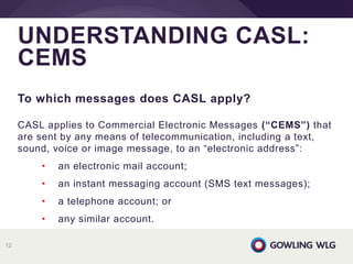 To which messages does CASL apply?
CASL applies to Commercial Electronic Messages (“CEMS”) that
are sent by any means of telecommunication, including a text,
sound, voice or image message, to an “electronic address”:
• an electronic mail account;
• an instant messaging account (SMS text messages);
• a telephone account; or
• any similar account.
UNDERSTANDING CASL:
CEMS
12
 