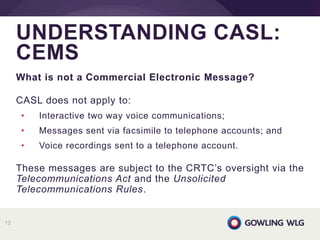 What is not a Commercial Electronic Message?
CASL does not apply to:
• Interactive two way voice communications;
• Messages sent via facsimile to telephone accounts; and
• Voice recordings sent to a telephone account.
These messages are subject to the CRTC’s oversight via the
Telecommunications Act and the Unsolicited
Telecommunications Rules.
UNDERSTANDING CASL:
CEMS
13
 