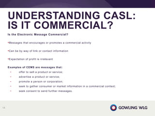 Is the Electronic Message Commercial?
•Messages that encourages or promotes a commercial activity
•Can be by way of link or contact information
•Expectation of profit is irrelevant
Examples of CEMS are messages that:
• offer to sell a product or service;
• advertise a product or service;
• promote a person or corporation;
• seek to gather consumer or market information in a commercial context;
• seek consent to send further messages.
UNDERSTANDING CASL:
IS IT COMMERCIAL?
14
 
