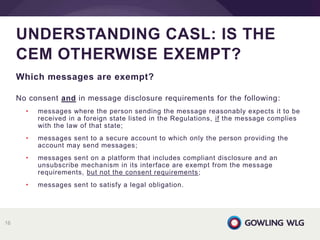 Which messages are exempt?
No consent and in message disclosure requirements for the following:
• messages where the person sending the message reasonably expects it to be
received in a foreign state listed in the Regulations, if the message complies
with the law of that state;
• messages sent to a secure account to which only the person providing the
account may send messages;
• messages sent on a platform that includes compliant disclosure and an
unsubscribe mechanism in its interface are exempt from the message
requirements, but not the consent requirements;
• messages sent to satisfy a legal obligation.
UNDERSTANDING CASL: IS THE
CEM OTHERWISE EXEMPT?
16
 