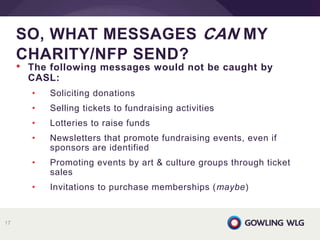 • The following messages would not be caught by
CASL:
• Soliciting donations
• Selling tickets to fundraising activities
• Lotteries to raise funds
• Newsletters that promote fundraising events, even if
sponsors are identified
• Promoting events by art & culture groups through ticket
sales
• Invitations to purchase memberships (maybe)
SO, WHAT MESSAGES CAN MY
CHARITY/NFP SEND?
17
 