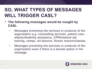 • The following messages would be caught by
CASL
• Messages promoting the services or products of the
organization e.g. counselling services, patient care,
elderly/disability assistance, CPR/medical aid
training, camps, art lessons, fitness lessons/classes
• Messages promoting the services or products of the
organization even if there is a donate option in the
message
SO, WHAT TYPES OF MESSAGES
WILL TRIGGER CASL?
18
 