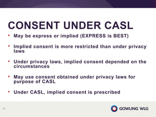 • May be express or implied (EXPRESS is BEST)
• Implied consent is more restricted than under privacy
laws
• Under privacy laws, implied consent depended on the
circumstances
• May use consent obtained under privacy laws for
purpose of CASL
• Under CASL, implied consent is prescribed
CONSENT UNDER CASL
19
 