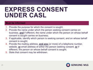 EXPRESS CONSENT
UNDER CASL
20
Must be informed:
1. Provide the purpose for which the consent is sought;
2. Provide the name under which the person seeking consent carries on
business, and if different, the name under which the person on whose behalf
consent is sought carries on business;
3. If applicable, identify which person is seeking consent, and on whose behalf
consent is sought;
4. Provide the mailing address, and one (or more) of a telephone number,
website, or email address of either the person seeking consent, or if
different, the person on whose behalf consent is sought;
5. State that consent may be withdrawn.
 