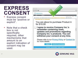 EXPRESS
CONSENT
21
• Express consent
must be “positive or
explicit”.
• Note that a check
box is not
specifically
required, other
mechanisms that
amount to an
explicit indication of
consent may be
used.
 