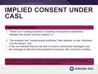 IMPLIED CONSENT UNDER
CASL
23
Remember the Compu-finder penalty in relying on “publication”. The CRTC looked to
whether the recipients considered the messages relevant.
Prescribed Requirements:
1. There is an “existing business” or existing non-business relationship”
between the sender and the recipient, or
2. The recipient has “conspicuously published” their address, or has “disclosed
it to the sender” and:
• it has not indicated they do not wish to receive commercial messages; and,
• the message is relevant to the recipient’s business, role, functions or duties.
 