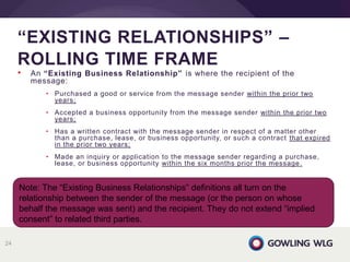 • An “Existing Business Relationship” is where the recipient of the
message:
• Purchased a good or service from the message sender within the prior two
years;
• Accepted a business opportunity from the message sender within the prior two
years;
• Has a written contract with the message sender in respect of a matter other
than a purchase, lease, or business opportunity, or such a contract that expired
in the prior two years;
• Made an inquiry or application to the message sender regarding a purchase,
lease, or business opportunity within the six months prior the message.
“EXISTING RELATIONSHIPS” –
ROLLING TIME FRAME
24
Note: The “Existing Business Relationships” definitions all turn on the
relationship between the sender of the message (or the person on whose
behalf the message was sent) and the recipient. They do not extend “implied
consent” to related third parties.
 