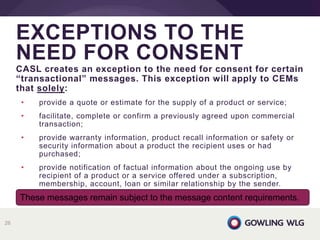 CASL creates an exception to the need for consent for certain
“transactional” messages. This exception will apply to CEMs
that solely:
• provide a quote or estimate for the supply of a product or service;
• facilitate, complete or confirm a previously agreed upon commercial
transaction;
• provide warranty information, product recall information or safety or
security information about a product the recipient uses or had
purchased;
• provide notification of factual information about the ongoing use by
recipient of a product or a service offered under a subscription,
membership, account, loan or similar relationship by the sender.
EXCEPTIONS TO THE
NEED FOR CONSENT
26
These messages remain subject to the message content requirements.
 