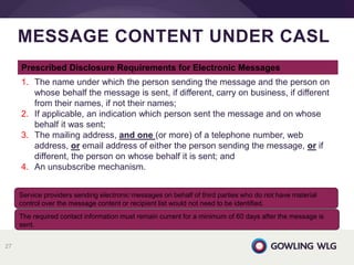 MESSAGE CONTENT UNDER CASL
27
Service providers sending electronic messages on behalf of third parties who do not have material
control over the message content or recipient list would not need to be identified.
The required contact information must remain current for a minimum of 60 days after the message is
sent.
Prescribed Disclosure Requirements for Electronic Messages
1. The name under which the person sending the message and the person on
whose behalf the message is sent, if different, carry on business, if different
from their names, if not their names;
2. If applicable, an indication which person sent the message and on whose
behalf it was sent;
3. The mailing address, and one (or more) of a telephone number, web
address, or email address of either the person sending the message, or if
different, the person on whose behalf it is sent; and
4. An unsubscribe mechanism.
 