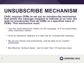 CASL requires CEMs to set out an unsubscribe mechanism
that allows the message recipient to indicate at no cost, the
wish to unsubscribe from all CEMs or a specified class of
CEMs. This mechanism must:
• Use the same electronic means as the message, or if not practicable,
other electronic means;
• Give an electronic address or a web link for unsubscribe requests;
• Be set out clearly and prominently, and be able to be “readily”
performed;
• Be effective “without delay”, and no later than 10 business days
UNSUBSCRIBE MECHANISM
28
 