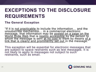 The General Exception
“If it is not practicable to include the information… and the
unsubscribe mechanism… in a commercial electronic
message, that information may be posted on a page on the
World Wide Web that is readily accessible by the person to
whom the message is sent at no cost to them by means of a
link that is clearly and prominently set out in the message.”
This exception will be essential for electronic messages that
are subject to space restraints such as text messages. It is
not likely to apply to messages not subject to such
restraints, such as email.
EXCEPTIONS TO THE DISCLOSURE
REQUIREMENTS
29
 