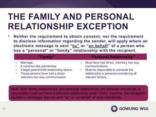 • Neither the requirement to obtain consent, nor the requirement
to disclose information regarding the sender, will apply where an
electronic message is sent “by” or “on behalf” of a person who
has a “personal” or “family” relationship with the recipient.
THE FAMILY AND PERSONAL
RELATIONSHIP EXCEPTION
30
Note: Both family relationships and personal relationships are between individuals. A
corporation could not have a personal relationship under CASL; however, the exception
applies to messages that are sent “by” or “on behalf” of such individuals.
“Family” “Personal Relationship”
• Marriage;
• A common-law partnership
• A legal parent/child relationship where:
• Those persons have had a direct
voluntary two way communication
• Must have had direct, voluntary two way
communications;
• Must be reasonable to conclude the
relationship is personal considering all
relevant factors.
 