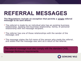 The Regulations include an exception that permits a single referral
message to be sent where:
• The referral is made by an individual who has an existing business
relationship, existing non-business relationship, family, or personal
relationship with the message recipient;
• The referrer has one of those relationships with the sender of the
message; and
• The message states the full name of the person who made the referral,
and states that the message was sent as a result of the referral.
REFERRAL MESSAGES
31
The referral message must also comply with the standard CASL
message disclosure requirements.
 