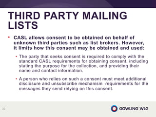 • CASL allows consent to be obtained on behalf of
unknown third parties such as list brokers. However,
it limits how this consent may be obtained and used:
• The party that seeks consent is required to comply with the
standard CASL requirements for obtaining consent, including
stating the purpose for the collection, and providing their
name and contact information.
• A person who relies on such a consent must meet additional
disclosure and unsubscribe mechanism requirements for the
messages they send relying on this consent.
THIRD PARTY MAILING
LISTS
32
 