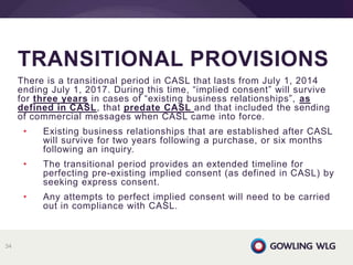 There is a transitional period in CASL that lasts from July 1, 2014
ending July 1, 2017. During this time, “implied consent” will survive
for three years in cases of “existing business relationships”, as
defined in CASL, that predate CASL and that included the sending
of commercial messages when CASL came into force.
• Existing business relationships that are established after CASL
will survive for two years following a purchase, or six months
following an inquiry.
• The transitional period provides an extended timeline for
perfecting pre-existing implied consent (as defined in CASL) by
seeking express consent.
• Any attempts to perfect implied consent will need to be carried
out in compliance with CASL.
TRANSITIONAL PROVISIONS
34
 