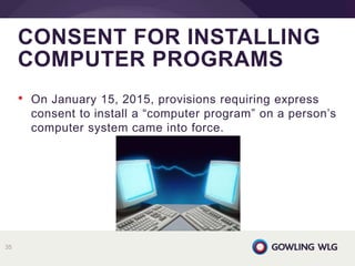 • On January 15, 2015, provisions requiring express
consent to install a “computer program” on a person’s
computer system came into force.
CONSENT FOR INSTALLING
COMPUTER PROGRAMS
35
 