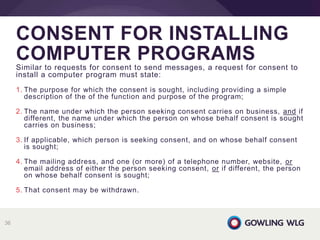 Similar to requests for consent to send messages, a request for consent to
install a computer program must state:
1. The purpose for which the consent is sought, including providing a simple
description of the of the function and purpose of the program;
2. The name under which the person seeking consent carries on business, and if
different, the name under which the person on whose behalf consent is sought
carries on business;
3. If applicable, which person is seeking consent, and on whose behalf consent
is sought;
4. The mailing address, and one (or more) of a telephone number, website, or
email address of either the person seeking consent, or if different, the person
on whose behalf consent is sought;
5. That consent may be withdrawn.
CONSENT FOR INSTALLING
COMPUTER PROGRAMS
36
 
