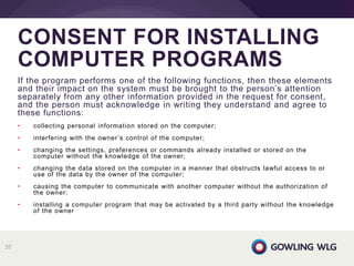 If the program performs one of the following functions, then these elements
and their impact on the system must be brought to the person’s attention
separately from any other information provided in the request for consent,
and the person must acknowledge in writing they understand and agree to
these functions:
• collecting personal information stored on the computer;
• interfering with the owner’s control of the computer;
• changing the settings, preferences or commands already installed or stored on the
computer without the knowledge of the owner;
• changing the data stored on the computer in a manner that obstructs lawful access to or
use of the data by the owner of the computer;
• causing the computer to communicate with another computer without the authorization of
the owner;
• installing a computer program that may be activated by a third party without the knowledge
of the owner
CONSENT FOR INSTALLING
COMPUTER PROGRAMS
37
 