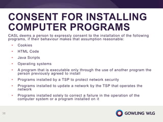 CASL deems a person to expressly consent to the installation of the following
programs, if their behaviour makes that assumption reasonable:
• Cookies
• HTML Code
• Java Scripts
• Operating systems
• A program that is executable only through the use of another program the
person previously agreed to install
• Programs installed by a TSP to protect network security
• Programs installed to update a network by the TSP that operates the
network
• Programs installed solely to correct a failure in the operation of the
computer system or a program installed on it
CONSENT FOR INSTALLING
COMPUTER PROGRAMS
38
 