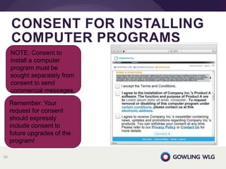 CONSENT FOR INSTALLING
COMPUTER PROGRAMS
39
NOTE: Consent to
install a computer
program must be
sought separately from
consent to send
commercial messages.
Remember: Your
request for consent
should expressly
include consent to
future upgrades of the
program!
 