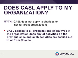 MYTH: CASL does not apply to charities or
not-for-profit organizations
• CASL applies to all organizations of any type if
the organization does any of activities on the
previous slide and such activities are carried out
in or from Canada.
DOES CASL APPLY TO MY
ORGANIZATION?
4
 
