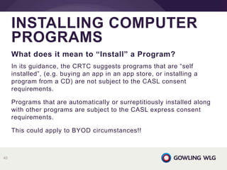 What does it mean to “Install” a Program?
In its guidance, the CRTC suggests programs that are “self
installed”, (e.g. buying an app in an app store, or installing a
program from a CD) are not subject to the CASL consent
requirements.
Programs that are automatically or surreptitiously installed along
with other programs are subject to the CASL express consent
requirements.
This could apply to BYOD circumstances!!
INSTALLING COMPUTER
PROGRAMS
40
 