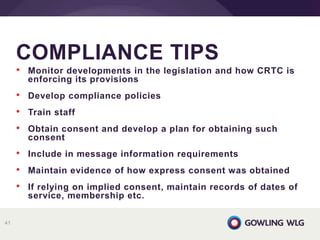 • Monitor developments in the legislation and how CRTC is
enforcing its provisions
• Develop compliance policies
• Train staff
• Obtain consent and develop a plan for obtaining such
consent
• Include in message information requirements
• Maintain evidence of how express consent was obtained
• If relying on implied consent, maintain records of dates of
service, membership etc.
COMPLIANCE TIPS
41
 