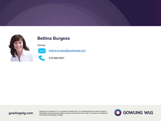 gowlingwlg.com
Gowling WLG (Canada) LLP is a member of Gowling WLG, an international law firm which consists of
independent and autonomous entities providing services around the world. Our structure is explained in
more detail at gowlingwlg.com/legal
Bettina Burgess
Partner
bettina.burgess@gowlingwlg.com
519-569-4557
 