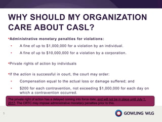 •Administrative monetary penalties for violations:
• A fine of up to $1,000,000 for a violation by an individual.
• A fine of up to $10,000,000 for a violation by a corporation.
•Private rights of action by individuals
•If the action is successful in court, the court may order:
• Compensation equal to the actual loss or damage suffered; and
• $200 for each contravention, not exceeding $1,000,000 for each day on
which a contravention occurred.
WHY SHOULD MY ORGANIZATION
CARE ABOUT CASL?
5
The private right of action has a delayed coming into force date, and will not be in place until July 1,
2017. The CRTC may impose administrative monetary penalties prior to this.
 